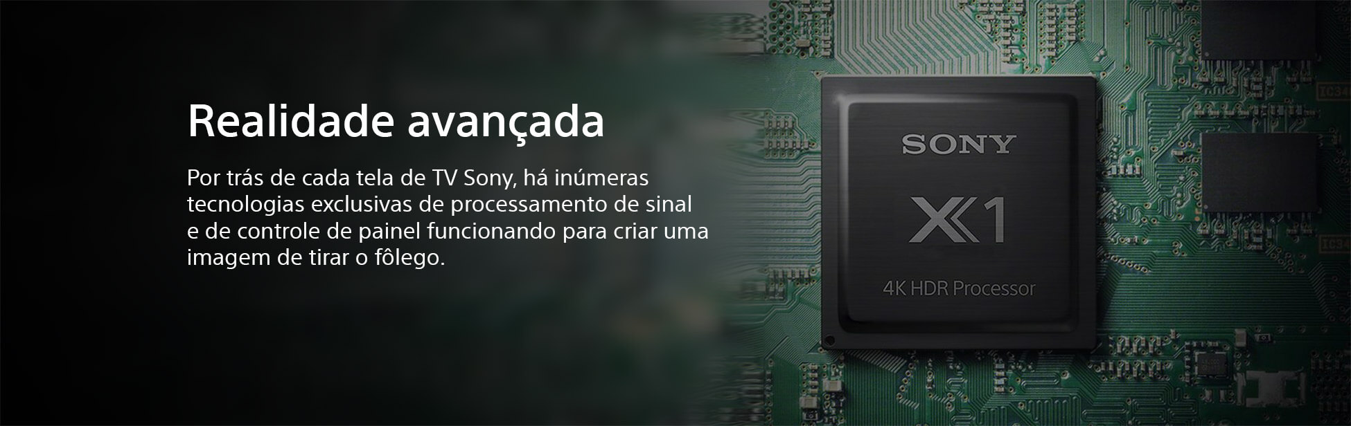 Realidade Avançada. Por trás de cada tela de TV Sony, há inúmeras tecnologias exclusivas de processamento de sinal e de controle de painel funcionando para criar uma imagem de tirar o fôlego.